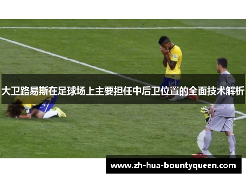 大卫路易斯在足球场上主要担任中后卫位置的全面技术解析 大卫路易斯在足球场上主要担任中后卫位置的全面技术解析