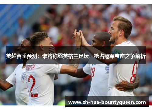 英超赛季预测:谁将称霸英格兰足坛,抢占冠军宝座之争解析 英超赛季预测:谁将称霸英格兰足坛,抢占冠军宝座之争解析