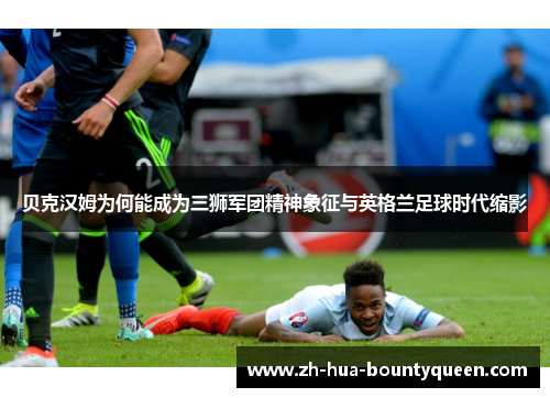 贝克汉姆为何能成为三狮军团精神象征与英格兰足球时代缩影 贝克汉姆为何能成为三狮军团精神象征与英格兰足球时代缩影