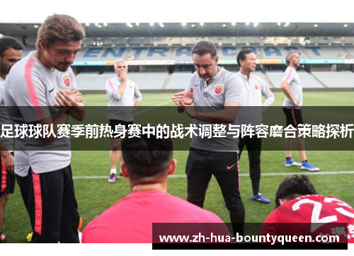 足球球队赛季前热身赛中的战术调整与阵容磨合策略探析 足球球队赛季前热身赛中的战术调整与阵容磨合策略探析