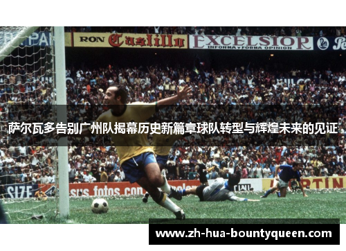 萨尔瓦多告别广州队揭幕历史新篇章球队转型与辉煌未来的见证 萨尔瓦多告别广州队揭幕历史新篇章球队转型与辉煌未来的见证