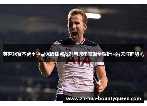 英超联赛本赛季争冠保级焦点战况与球星表现全解析值得关注趋势览