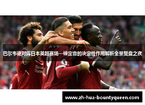 巴尔韦德对阵日本英超赛场一锤定音的决定性作用解析全景复盘之夜