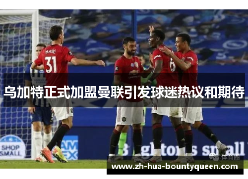 乌加特正式加盟曼联引发球迷热议和期待 乌加特正式加盟曼联引发球迷热议和期待