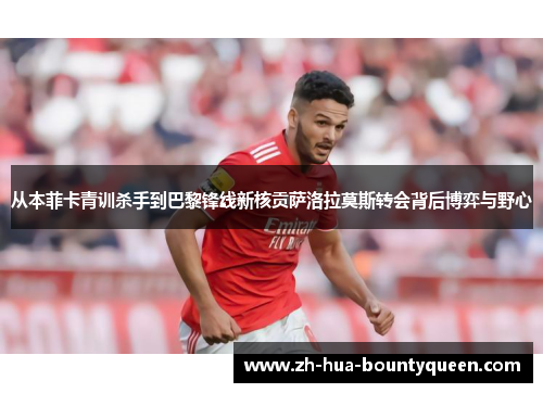 从本菲卡青训杀手到巴黎锋线新核贡萨洛拉莫斯转会背后博弈与野心 从本菲卡青训杀手到巴黎锋线新核贡萨洛拉莫斯转会背后博弈与野心