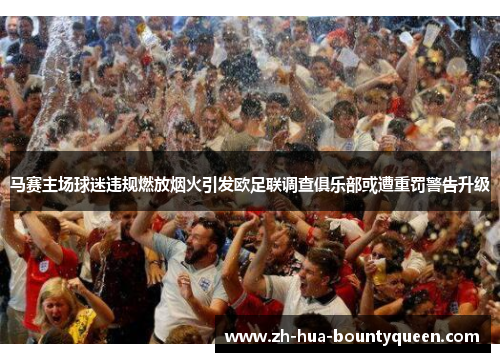 马赛主场球迷违规燃放烟火引发欧足联调查俱乐部或遭重罚警告升级